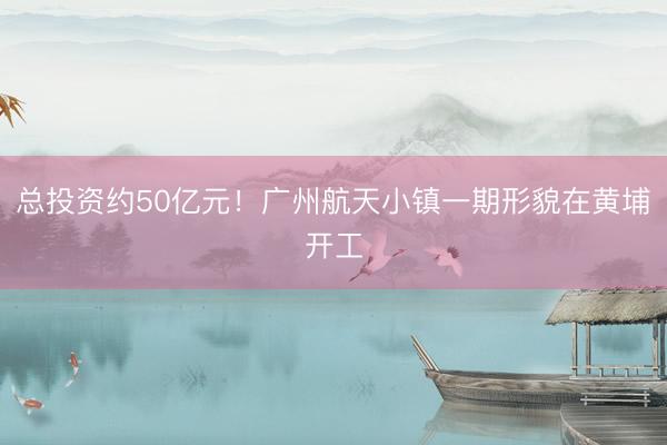 总投资约50亿元！广州航天小镇一期形貌在黄埔开工