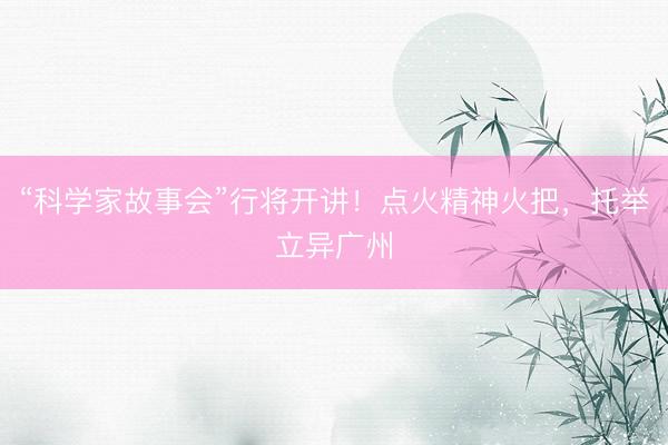 “科学家故事会”行将开讲！点火精神火把，托举立异广州