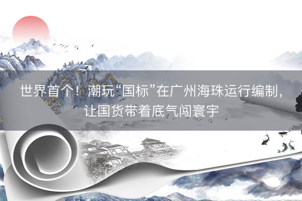 世界首个！潮玩“国标”在广州海珠运行编制，让国货带着底气闯寰宇