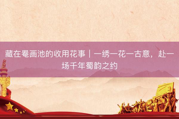 藏在罨画池的收用花事|一绣一花一古意,赴一场千年蜀韵之约