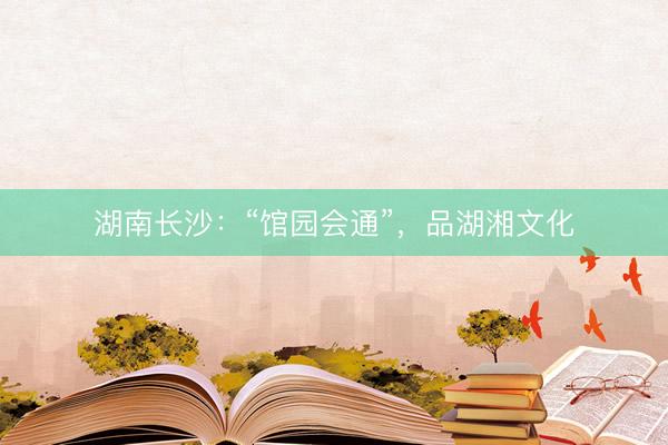 湖南长沙：“馆园会通”，品湖湘文化