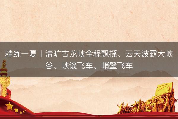精练一夏丨清旷古龙峡全程飘摇、云天波霸大峡谷、峡谈飞车、峭壁飞车