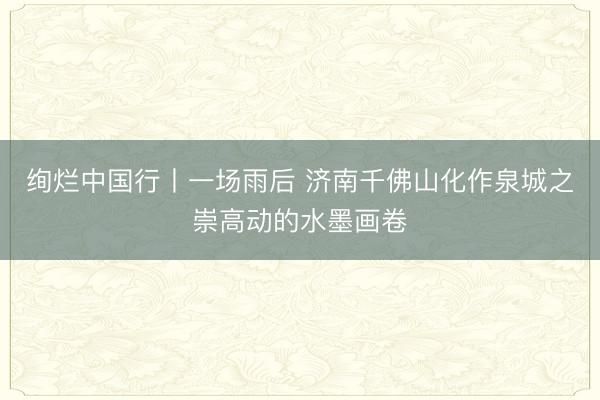 绚烂中国行丨一场雨后 济南千佛山化作泉城之崇高动的水墨画卷