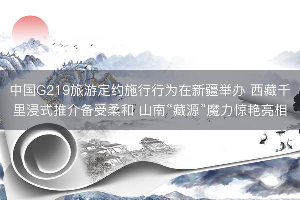 中国G219旅游定约施行行为在新疆举办 西藏千里浸式推介备受柔和 山南“藏源”魔力惊艳亮相