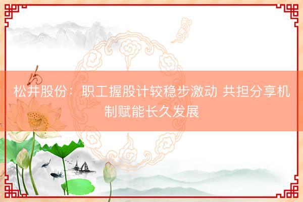 松井股份：职工握股计较稳步激动 共担分享机制赋能长久发展