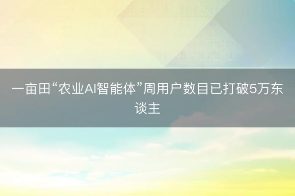一亩田“农业AI智能体”周用户数目已打破5万东谈主