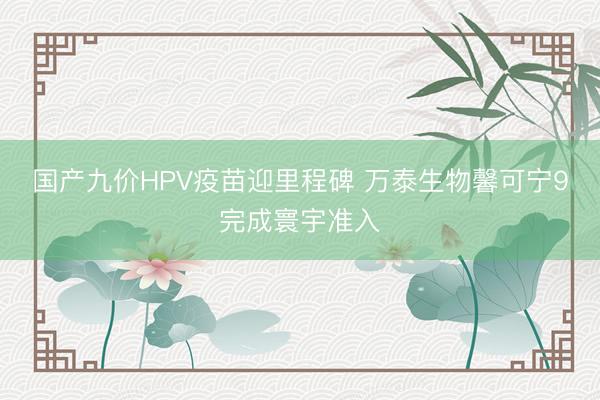 国产九价HPV疫苗迎里程碑 万泰生物馨可宁9完成寰宇准入