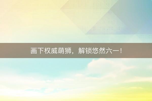 画下权威萌狮，解锁悠然六一！