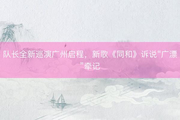 队长全新巡演广州启程，新歌《同和》诉说“广漂”牵记