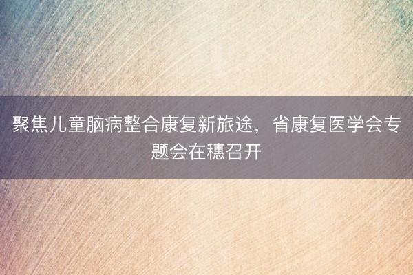 聚焦儿童脑病整合康复新旅途，省康复医学会专题会在穗召开