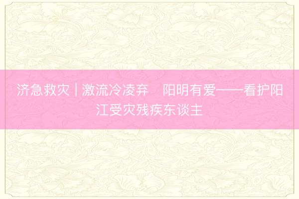 济急救灾 | 激流冷凌弃・阳明有爱——看护阳江受灾残疾东谈主