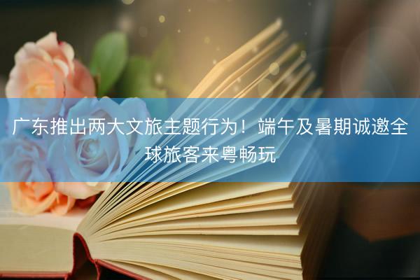 广东推出两大文旅主题行为！端午及暑期诚邀全球旅客来粤畅玩