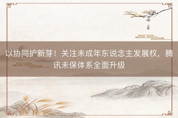 以协同护新芽！关注未成年东说念主发展权，腾讯未保体系全面升级