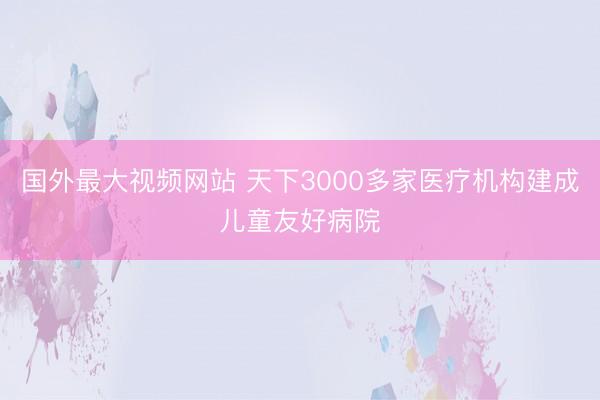 国外最大视频网站 天下3000多家医疗机构建成儿童友好病院
