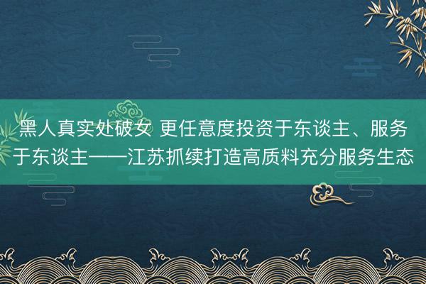 黑人真实处破女 更任意度投资于东谈主、服务于东谈主——江苏抓续打造高质料充分服务生态