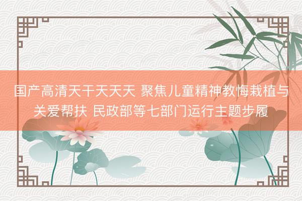 国产高清天干天天天 聚焦儿童精神教悔栽植与关爱帮扶 民政部等七部门运行主题步履