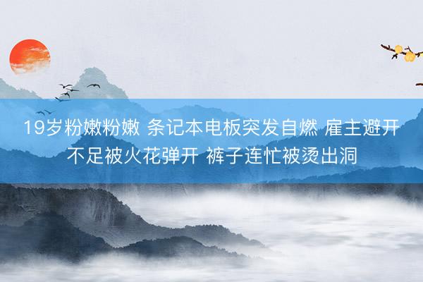 19岁粉嫩粉嫩 条记本电板突发自燃 雇主避开不足被火花弹开 裤子连忙被烫出洞