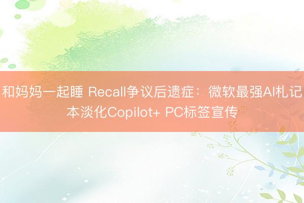 和妈妈一起睡 Recall争议后遗症：微软最强AI札记本淡化Copilot+ PC标签宣传