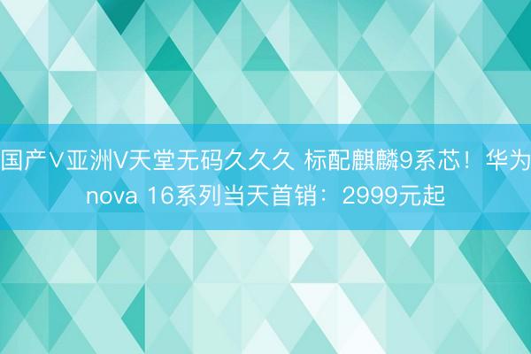 国产∨亚洲V天堂无码久久久 标配麒麟9系芯！华为nova 16系列当天首销：2999元起