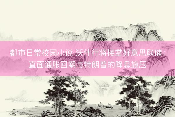 都市日常校园小说 沃什行将接掌好意思联储：直面通胀回潮与特朗普的降息施压