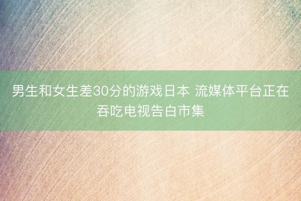 男生和女生差30分的游戏日本 流媒体平台正在吞吃电视告白市集