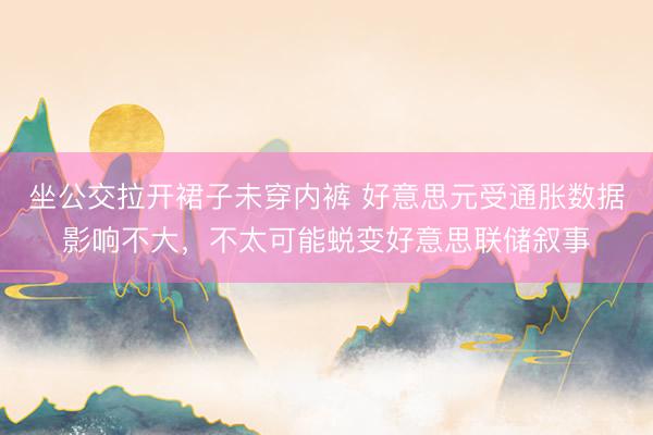 坐公交拉开裙子未穿内裤 好意思元受通胀数据影响不大，不太可能蜕变好意思联储叙事