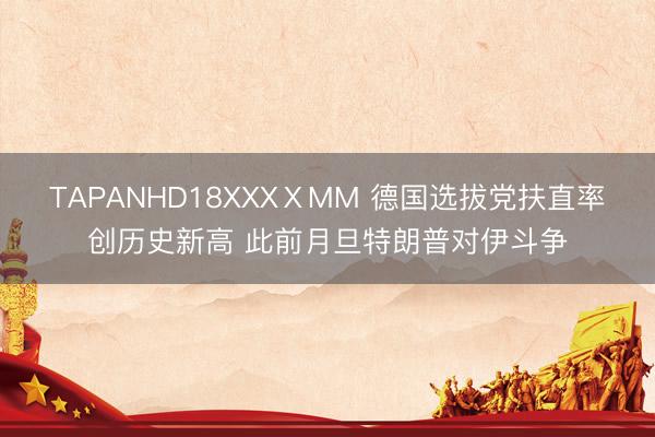 TAPANHD18XXXⅩMM 德国选拔党扶直率创历史新高 此前月旦特朗普对伊斗争