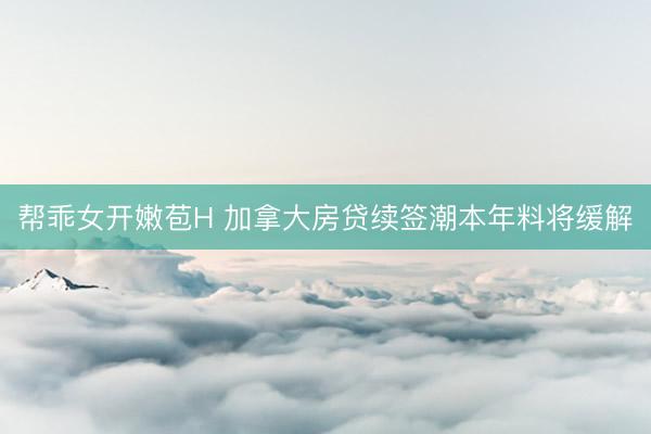 帮乖女开嫩苞H 加拿大房贷续签潮本年料将缓解