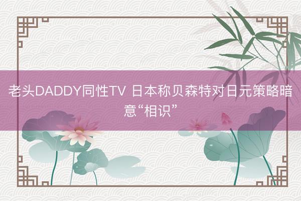 老头DADDY同性TV 日本称贝森特对日元策略暗意“相识”