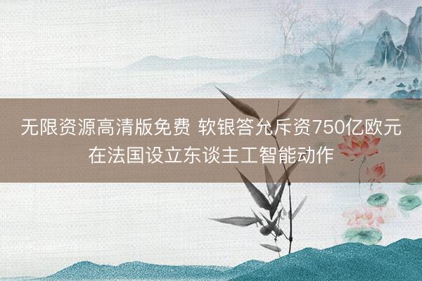 无限资源高清版免费 软银答允斥资750亿欧元在法国设立东谈主工智能动作