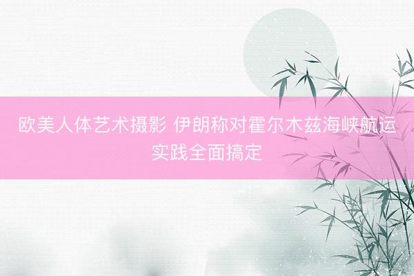 欧美人体艺术摄影 伊朗称对霍尔木兹海峡航运实践全面搞定