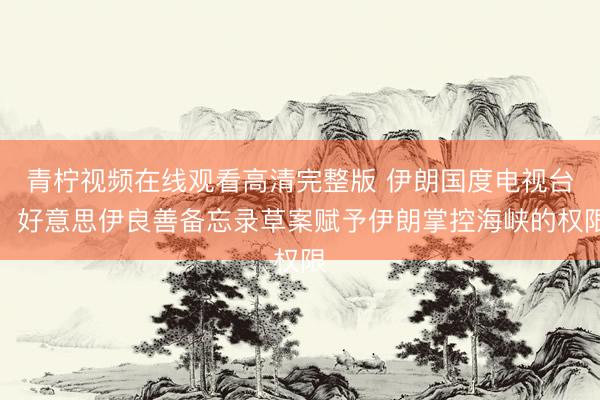青柠视频在线观看高清完整版 伊朗国度电视台：好意思伊良善备忘录草案赋予伊朗掌控海峡的权限