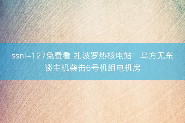 ssni-127免费看 扎波罗热核电站：乌方无东谈主机袭击6号机组电机房