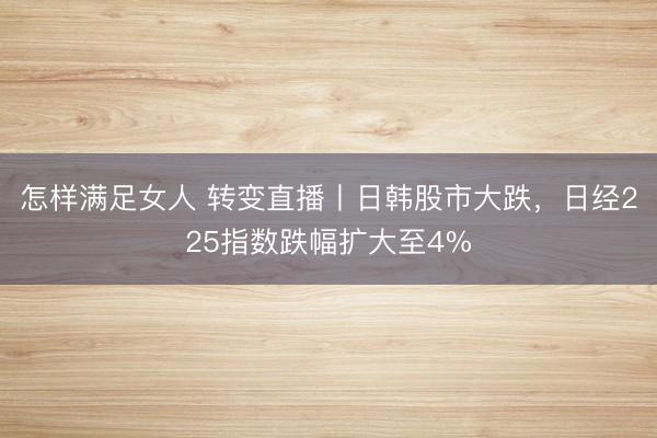 怎样满足女人 转变直播丨日韩股市大跌,日经225指数跌幅扩大至4%