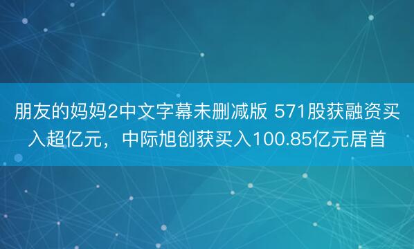 朋友的妈妈2中文字幕未删减版 571股获融资买入超亿元，中际旭创获买入100.85亿元居首