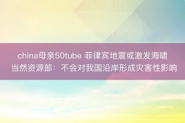 china母亲50tube 菲律宾地震或激发海啸 当然资源部：不会对我国沿岸形成灾害性影响