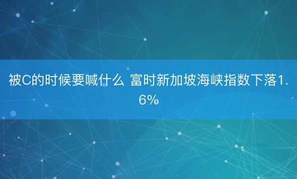 被C的时候要喊什么 富时新加坡海峡指数下落1.6%