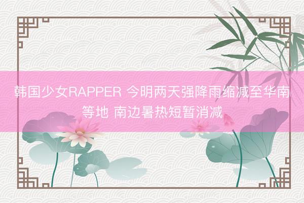 韩国少女RAPPER 今明两天强降雨缩减至华南等地 南边暑热短暂消减