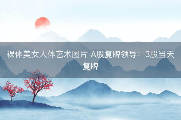 裸体美女人体艺术图片 A股复牌领导：3股当天复牌