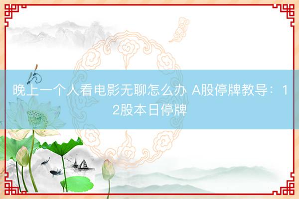 晚上一个人看电影无聊怎么办 A股停牌教导：12股本日停牌