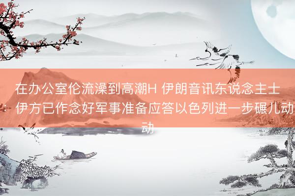 在办公室伦流澡到高潮H 伊朗音讯东说念主士：伊方已作念好军事准备应答以色列进一步碾儿动