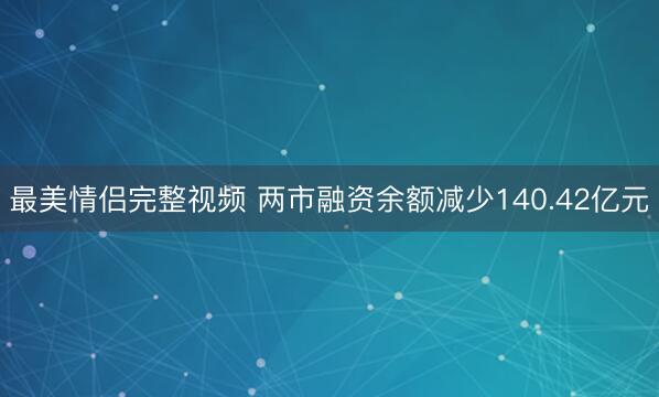 最美情侣完整视频 两市融资余额减少140.42亿元