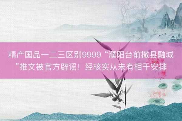 精产国品一二三区别9999 “濮阳台前撤县融城”推文被官方辟谣！经核实从未有相干安排