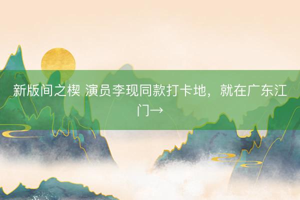 新版间之楔 演员李现同款打卡地，就在广东江门→