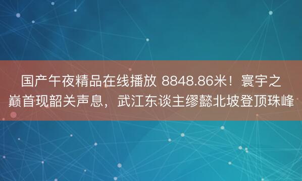 国产午夜精品在线播放 8848.86米！寰宇之巅首现韶关声息，武江东谈主缪懿北坡登顶珠峰