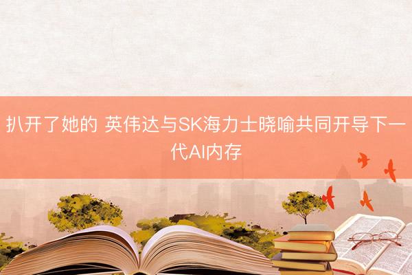 扒开了她的 英伟达与SK海力士晓喻共同开导下一代AI内存