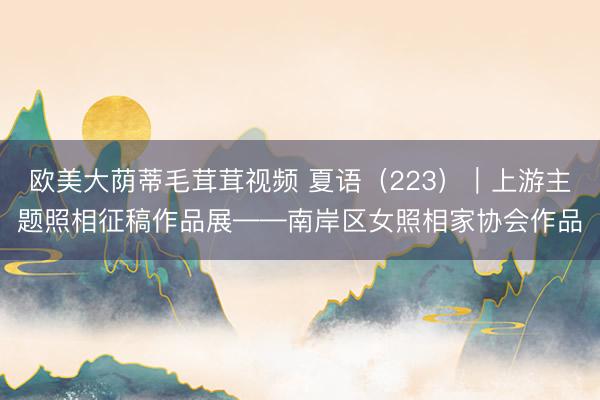 欧美大荫蒂毛茸茸视频 夏语（223）｜上游主题照相征稿作品展——南岸区女照相家协会作品