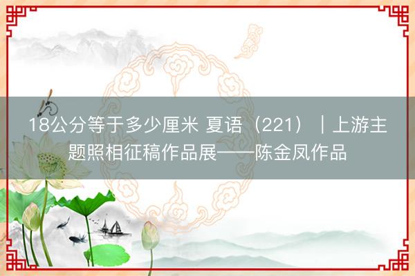 18公分等于多少厘米 夏语（221）｜上游主题照相征稿作品展——陈金凤作品