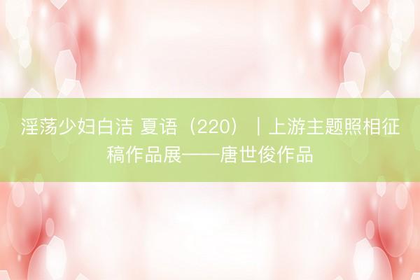 淫荡少妇白洁 夏语（220）｜上游主题照相征稿作品展——唐世俊作品