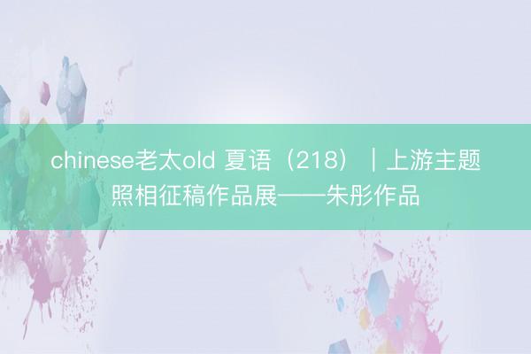 chinese老太old 夏语（218）｜上游主题照相征稿作品展——朱彤作品